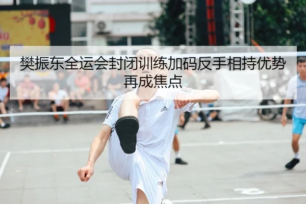 樊振东全运会封闭训练加码反手相持优势再成焦点